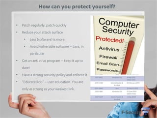 How can you protect yourself?
•

Patch regularly, patch quickly

•

Reduce your attack surface
•

Less (software) is more

•

Avoid vulnerable software – Java, in
particular

•

Get an anti virus program – keep it up to
date!

•

Have a strong security policy and enforce it

•

“Educate Rob” – user education. You are
only as strong as your weakest link.

 