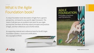 Agile Evolved
A unique foundation level description of Agile from a generic
perspective, not biased to any speciﬁc Agile framework. This
means it will give you an excellent start point for your Agile
journey that overviews all the key values principles and practices
of Agile, and then references out to further detail.
As supporting material and a reference book for the BCS Agile
Foundation syllabus, course and certiﬁcations
(bcs.org/agilecertiﬁed).
WWW.RADTAC.CO.UK
What is the Agile
Foundation book?
....
Agile Evolved
 