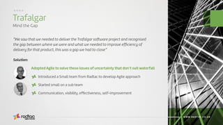 Trafalgar
Mind the Gap
Agile Evolved
WWW.RADTAC.CO.UK
....
“We saw that we needed to deliver the Trafalgar software project and recognised
the gap between where we were and what we needed to improve efﬁciency of
delivery for that product, this was a gap we had to close”
Adopted Agile to solve these issues of uncertainty that don’t suit waterfall
Solution:
Introduced a Small team from Radtac to develop Agile approach
Started small on a sub team
Communication, visibility, effectiveness, self-improvement
 