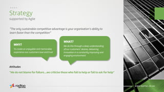 Strategy
supported by Agile
Agile Evolved
WWW.RADTAC.CO.UK
....
“The only sustainable competitive advantage is your organisation’s ability to
learn faster than the competition”
“We do not blame for failure….we criticise those who fail to help or fail to ask for help”
Attitudes
To create an enjoyable and memorable
experience our customers love and trust
We do this through a deep understanding
of our customers’ desires, delivering
innovation in a constantly improving and
engaging environment
WHY?
WHAT?
 