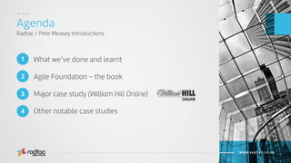 What we’ve done and learnt
Agile Foundation – the book
Major case study (William Hill Online)
Other notable case studies
Agenda
Radtac / Pete Measey Introductions
Agile Evolved
WWW.RADTAC.CO.UK
1
3
2
4
....
 