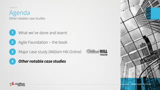 What we’ve done and learnt
Agile Foundation – the book
Major case study (William Hill Online)
Other notable case studies
Agenda
Other notable case studies
Agile Evolved
WWW.RADTAC.CO.UK
1
3
2
4
....
 