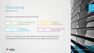 What we do
Radtac services
Agile Evolved
WWW.RADTAC.CO.UK
We provide a fully integrated portfolio of services:
Culture ConsultingVision and behavioural
transformation
Capability
transformation
TalentTraining
Knowledge
transformation
Recruiting the best
agile people
We focus on a pragmatic and realistic integration of modern and existing delivery
and management frameworks, with a focus on Lean, Agile and Kanban thinking.
....
 