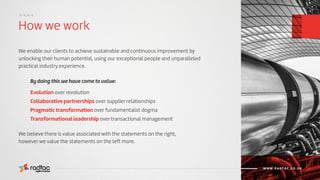 How we work
....
Agile Evolved
WWW.RADTAC.CO.UK
We enable our clients to achieve sustainable and continuous improvement by
unlocking their human potential, using our exceptional people and unparalleled
practical industry experience.
Evolution over revolution
Collaborative partnerships over supplier relationships
Pragmatic transformation over fundamentalist dogma
Transformational leadership over transactional management
By doing this we have come to value:
We believe there is value associated with the statements on the right,
however we value the statements on the left more.
 