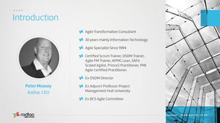 Introduction
....
Agile Evolved
WWW.RADTAC.CO.UK
Agile Transformation Consultant
30 years mainly Information Technology
Agile Specialist Since 1994
Certiﬁed Scrum Trainer, DSDM Trainer,
Agile PM Trainer, APMG Lean, SAFe
Scaled Agilist, Prince2 Practitioner, PMI
Agile Certiﬁed Practitioner.
Ex DSDM Director
Ex Adjunct Professor Project
Management Hult University
Ex BCS Agile Committee
Peter Measey
Radtac CEO
 