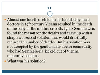 11.
 Almost one fourth of child births handled by male
doctors in 19th century Vienna resulted in the death
of the baby or the mother or both. Ignaz Semmelweis
found the reason for the deaths and came up with a
simple 20 second solution that would drastically
reduce the number of deaths. But his solution was
not accepted by the gentlemanly doctor community
who had Semmelweis kicked out of Vienna
maternity hospital.
 What was his solution?
 