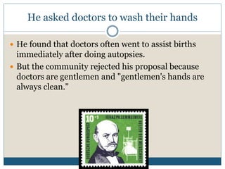 He asked doctors to wash their hands
 He found that doctors often went to assist births
immediately after doing autopsies.
 But the community rejected his proposal because
doctors are gentlemen and "gentlemen's hands are
always clean."
 