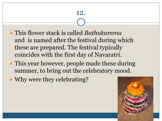 12.
 This flower stack is called Bathukamma
and is named after the festival during which
these are prepared. The festival typically
coincides with the first day of Navaratri.
 This year however, people made these during
summer, to bring out the celebratory mood.
 Why were they celebrating?
 