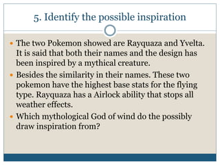 5. Identify the possible inspiration
 The two Pokemon showed are Rayquaza and Yvelta.
It is said that both their names and the design has
been inspired by a mythical creature.
 Besides the similarity in their names. These two
pokemon have the highest base stats for the flying
type. Rayquaza has a Airlock ability that stops all
weather effects.
 Which mythological God of wind do the possibly
draw inspiration from?
 