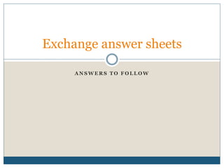 A N S W E R S T O F O L L O W
Exchange answer sheets
 