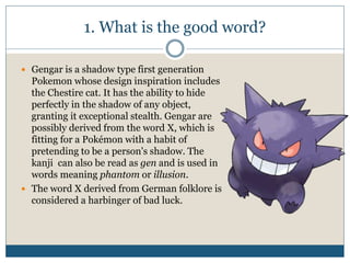 1. What is the good word?
 Gengar is a shadow type first generation
Pokemon whose design inspiration includes
the Chestire cat. It has the ability to hide
perfectly in the shadow of any object,
granting it exceptional stealth. Gengar are
possibly derived from the word X, which is
fitting for a Pokémon with a habit of
pretending to be a person's shadow. The
kanji can also be read as gen and is used in
words meaning phantom or illusion.
 The word X derived from German folklore is
considered a harbinger of bad luck.
 