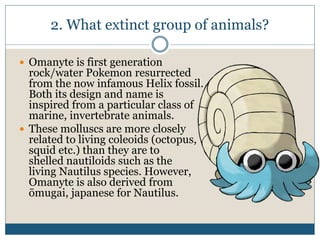 2. What extinct group of animals?
 Omanyte is first generation
rock/water Pokemon resurrected
from the now infamous Helix fossil.
Both its design and name is
inspired from a particular class of
marine, invertebrate animals.
 These molluscs are more closely
related to living coleoids (octopus,
squid etc.) than they are to
shelled nautiloids such as the
living Nautilus species. However,
Omanyte is also derived from
ōmugai, japanese for Nautilus.
 