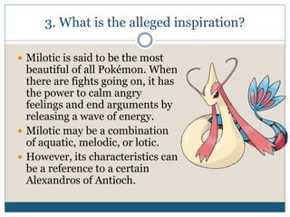 3. What is the alleged inspiration?
 Milotic is said to be the most
beautiful of all Pokémon. When
there are fights going on, it has
the power to calm angry
feelings and end arguments by
releasing a wave of energy.
 Milotic may be a combination
of aquatic, melodic, or lotic.
 However, its characteristics can
be a reference to a certain
Alexandros of Antioch.
 