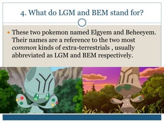 4. What do LGM and BEM stand for?
 These two pokemon named Elgyem and Beheeyem.
Their names are a reference to the two most
common kinds of extra-terrestrials , usually
abbreviated as LGM and BEM respectively.
 
