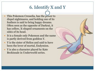 6. Identify X and Y
 This Pokemon Cresselia, has the power to
dispel nightmares, and holding one of its
feathers is said to bring happy dreams.
Often seen as the opposite of Darkrai, it
has yellow, X-shaped ornaments on the
sides of its head.
 It is a female only Pokemon and the name
is partly derived from goddess Y.
 Y is the sister of Helios and said to have
been the lover of mortal, Endymion.
 Y is also a character played by Kate
Beckinsale in Underworld series.
 