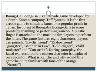 4.
Boong-Ga Boong-Ga , is an arcade game developed by
a South Korean company, Taff System. It is the first
arcade game to simulate kancho - a popular prank in
Japan. he object of Boong-Ga Boong-Ga is to score
points by spanking or performing kancho. A plastic
finger is attached to the machine for players to perform
the latter. The game features eight characters players
can punish: "Ex-Girlfriend", "Ex-boyfriend",
"gangster", "Mother In Law", "Gold-digger", "child
molester" and "Con-artist". During gameplay, the
facial expression of the chosen character is displayed
on a monitor. What is Kancho and why would this
game be quite familiar with fans of the Manga
“Naruto”?
 