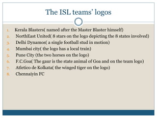 The ISL teams’ logos
1. Kerala Blasters( named after the Master Blaster himself)
2. NorthEast United( 8 stars on the logo depicting the 8 states involved)
3. Delhi Dynamos( a single football stud in motion)
4. Mumbai city( the logo has a local train)
5. Pune City (the two horses on the logo)
6. F.C.Goa( The gaur is the state animal of Goa and on the team logo)
7. Atletico de Kolkata( the winged tiger on the logo)
8. Chennaiyin FC
 