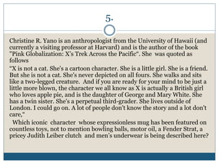 5.
Christine R. Yano is an anthropologist from the University of Hawaii (and
currently a visiting professor at Harvard) and is the author of the book
"Pink Globalization: X’s Trek Across the Pacific“. She was quoted as
follows
“X is not a cat. She's a cartoon character. She is a little girl. She is a friend.
But she is not a cat. She's never depicted on all fours. She walks and sits
like a two-legged creature. And if you are ready for your mind to be just a
little more blown, the character we all know as X is actually a British girl
who loves apple pie, and is the daughter of George and Mary White. She
has a twin sister. She's a perpetual third-grader. She lives outside of
London. I could go on. A lot of people don't know the story and a lot don't
care,“
Which iconic character whose expressionless mug has been featured on
countless toys, not to mention bowling balls, motor oil, a Fender Strat, a
pricey Judith Leiber clutch and men’s underwear is being described here?
 