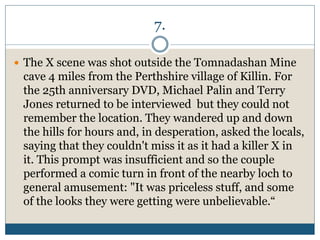 7.
 The X scene was shot outside the Tomnadashan Mine
cave 4 miles from the Perthshire village of Killin. For
the 25th anniversary DVD, Michael Palin and Terry
Jones returned to be interviewed but they could not
remember the location. They wandered up and down
the hills for hours and, in desperation, asked the locals,
saying that they couldn't miss it as it had a killer X in
it. This prompt was insufficient and so the couple
performed a comic turn in front of the nearby loch to
general amusement: "It was priceless stuff, and some
of the looks they were getting were unbelievable.“
 