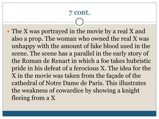 7 cont.
 The X was portrayed in the movie by a real X and
also a prop. The woman who owned the real X was
unhappy with the amount of fake blood used in the
scene. The scene has a parallel in the early story of
the Roman de Renart in which a foe takes hubristic
pride in his defeat of a ferocious X. The idea for the
X in the movie was taken from the façade of the
cathedral of Notre Dame de Paris. This illustrates
the weakness of cowardice by showing a knight
fleeing from a X
 