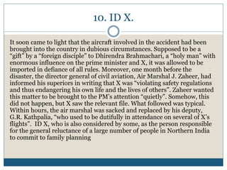 10. ID X.
It soon came to light that the aircraft involved in the accident had been
brought into the country in dubious circumstances. Supposed to be a
“gift” by a “foreign disciple” to Dhirendra Brahmachari, a “holy man” with
enormous influence on the prime minister and X, it was allowed to be
imported in defiance of all rules. Moreover, one month before the
disaster, the director general of civil aviation, Air Marshal J. Zaheer, had
informed his superiors in writing that X was “violating safety regulations
and thus endangering his own life and the lives of others”. Zaheer wanted
this matter to be brought to the PM’s attention “quietly”. Somehow, this
did not happen, but X saw the relevant file. What followed was typical.
Within hours, the air marshal was sacked and replaced by his deputy,
G.R. Kathpalia, “who used to be dutifully in attendance on several of X’s
flights”. ID X, who is also considered by some, as the person responsible
for the general reluctance of a large number of people in Northern India
to commit to family planning
 