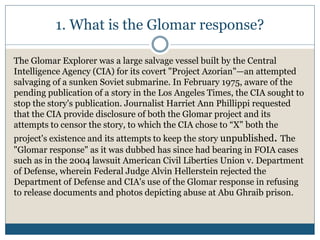 1. What is the Glomar response?
The Glomar Explorer was a large salvage vessel built by the Central
Intelligence Agency (CIA) for its covert "Project Azorian"—an attempted
salvaging of a sunken Soviet submarine. In February 1975, aware of the
pending publication of a story in the Los Angeles Times, the CIA sought to
stop the story's publication. Journalist Harriet Ann Phillippi requested
that the CIA provide disclosure of both the Glomar project and its
attempts to censor the story, to which the CIA chose to “X" both the
project's existence and its attempts to keep the story unpublished. The
"Glomar response" as it was dubbed has since had bearing in FOIA cases
such as in the 2004 lawsuit American Civil Liberties Union v. Department
of Defense, wherein Federal Judge Alvin Hellerstein rejected the
Department of Defense and CIA's use of the Glomar response in refusing
to release documents and photos depicting abuse at Abu Ghraib prison.
 