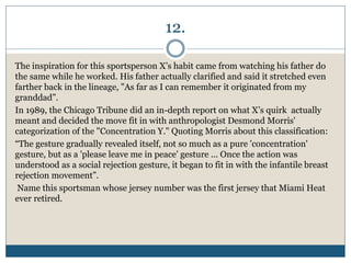 12.
The inspiration for this sportsperson X’s habit came from watching his father do
the same while he worked. His father actually clarified and said it stretched even
farther back in the lineage, "As far as I can remember it originated from my
granddad”.
In 1989, the Chicago Tribune did an in-depth report on what X’s quirk actually
meant and decided the move fit in with anthropologist Desmond Morris'
categorization of the "Concentration Y." Quoting Morris about this classification:
“The gesture gradually revealed itself, not so much as a pure 'concentration'
gesture, but as a 'please leave me in peace' gesture ... Once the action was
understood as a social rejection gesture, it began to fit in with the infantile breast
rejection movement”.
Name this sportsman whose jersey number was the first jersey that Miami Heat
ever retired.
 