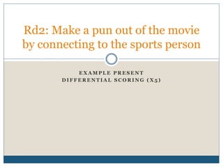 E X A M P L E P R E S E N T
D I F F E R E N T I A L S C O R I N G ( X 5 )
Rd2: Make a pun out of the movie
by connecting to the sports person
 