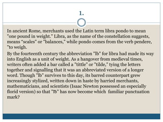 1.
In ancient Rome, merchants used the Latin term libra pondo to mean
"one pound in weight." Libra, as the name of the constellation suggests,
means “scales" or "balances," while pondo comes from the verb pendere,
"to weigh.
By the fourteenth century the abbreviation "lb" for libra had made its way
into English as a unit of weight. As a hangover from medieval times,
writers often added a bar called a "tittle" or "tilde," tying the letters
together and signalling that it was an abbreviated version of a longer
word. Though "lb" survives to this day, its barred counterpart grew
increasingly stylized, written down in haste by harried merchants,
mathematicians, and scientists (Isaac Newton possessed an especially
florid version) so that "℔" has now become which familiar punctuation
mark?
 