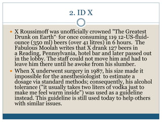 2. ID X
 X Roussimoff was unofficially crowned "The Greatest
Drunk on Earth“. for once consuming 119 12-US-fluid-
ounce (350 ml) beers (over 41 litres) in 6 hours. The
Fabulous Moolah writes that X drank 127 beers in
a Reading, Pennsylvania, hotel bar and later passed out
in the lobby. The staff could not move him and had to
leave him there until he awoke from his slumber.
 When X underwent surgery in 1987, his size made it
impossible for the anesthesiologist to estimate a
dosage via standard methods; consequently, his alcohol
tolerance ("it usually takes two liters of vodka just to
make me feel warm inside") was used as a guideline
instead. This guideline is still used today to help others
with similar issues.
 