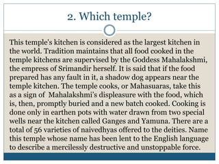 2. Which temple?
This temple's kitchen is considered as the largest kitchen in
the world. Tradition maintains that all food cooked in the
temple kitchens are supervised by the Goddess Mahalakshmi,
the empress of Srimandir herself. It is said that if the food
prepared has any fault in it, a shadow dog appears near the
temple kitchen. The temple cooks, or Mahasuaras, take this
as a sign of Mahalakshmi’s displeasure with the food, which
is, then, promptly buried and a new batch cooked. Cooking is
done only in earthen pots with water drawn from two special
wells near the kitchen called Ganges and Yamuna. There are a
total of 56 varieties of naivedhyas offered to the deities. Name
this temple whose name has been lent to the English language
to describe a mercilessly destructive and unstoppable force.
 