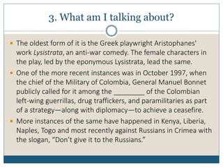 3. What am I talking about?
 The oldest form of it is the Greek playwright Aristophanes'
work Lysistrata, an anti-war comedy. The female characters in
the play, led by the eponymous Lysistrata, lead the same.
 One of the more recent instances was in October 1997, when
the chief of the Military of Colombia, General Manuel Bonnet
publicly called for it among the ________ of the Colombian
left-wing guerrillas, drug traffickers, and paramilitaries as part
of a strategy—along with diplomacy—to achieve a ceasefire.
 More instances of the same have happened in Kenya, Liberia,
Naples, Togo and most recently against Russians in Crimea with
the slogan, “Don’t give it to the Russians.”
 