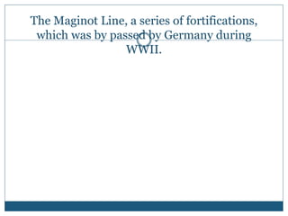 The Maginot Line, a series of fortifications,
which was by passed by Germany during
WWII.
 