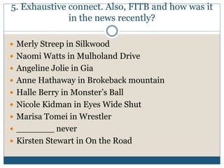 5. Exhaustive connect. Also, FITB and how was it
in the news recently?
 Merly Streep in Silkwood
 Naomi Watts in Mulholand Drive
 Angeline Jolie in Gia
 Anne Hathaway in Brokeback mountain
 Halle Berry in Monster’s Ball
 Nicole Kidman in Eyes Wide Shut
 Marisa Tomei in Wrestler
 _______ never
 Kirsten Stewart in On the Road
 