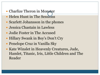  Charlize Theron in Monster
 Helen Hunt in The Sessions
 Scarlett Johansson in the phones
 Jessica Chastain in Lawless
 Jodie Foster in The Accused
 Hillary Swank in Boy’s Don’t Cry
 Penelope Cruz in Vanilla Sky
 Kate Winslet in Heavenly Creatures, Jude,
Hamlet, Titanic, Iris, Little Children and The
Reader
 