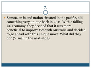7.
 Samoa, an island nation situated in the pacific, did
something very unique back in 2011. With a falling
US economy, they decided that it was more
beneficial to improve ties with Australia and decided
to go ahead with this unique move. What did they
do? (Visual in the next slide).
 