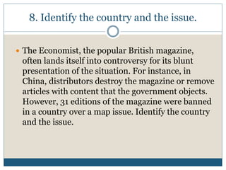 8. Identify the country and the issue.
 The Economist, the popular British magazine,
often lands itself into controversy for its blunt
presentation of the situation. For instance, in
China, distributors destroy the magazine or remove
articles with content that the government objects.
However, 31 editions of the magazine were banned
in a country over a map issue. Identify the country
and the issue.
 