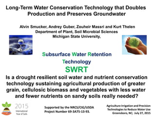 Long-Term Water Conservation Technology that Doubles
Production and Preserves Groundwater
Alvin Smucker, Andrey Guber, Zouheir Massri and Kurt Thelen
Department of Plant, Soil Microbial Sciences
Michigan State University,
Subsurface Water Retention
Technology
SWRT
Is a drought resilient soil water and nutrient conservation
technology sustaining agricultural production of greater
grain, cellulosic biomass and vegetables with less water
and fewer nutrients on sandy soils really needed?
Agriculture Irrigation and Precision
Technologies to Reduce Water Use
Greensboro, NC; July 27, 2015
Supported by the NRCS/CIG/USDA
Project Number 69-3A75-13-93.
 