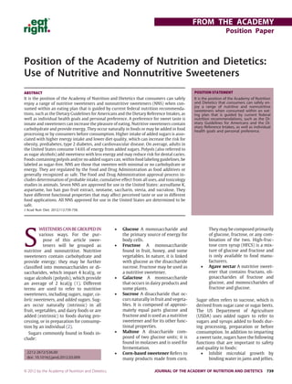 Position of the Academy of Nutrition and Dietetics:
Use of Nutritive and Nonnutritive Sweeteners
S
WEETENERSCANBEGROUPEDIN
various ways. For the pur-
pose of this article swee-
teners will be grouped as
nutritive and nonnutritive. Nutritive
sweeteners contain carbohydrate and
provide energy; they may be further
classiﬁed into monosaccharides or di-
saccharides, which impart 4 kcal/g, or
sugar alcohols (polyols), which provide
an average of 2 kcal/g (1). Different
terms are used to refer to nutritive
sweeteners, including sugars, sugar, ca-
loric sweeteners, and added sugars. Sug-
ars occur naturally (intrinsic) in all
fruit, vegetables, and dairy foods or are
added (extrinsic) to foods during pro-
cessing, or in preparation for consump-
tion by an individual (2).
Sugars commonly found in foods in-
clude:
• Glucose A monosaccharide and
the primary source of energy for
body cells.
• Fructose A monosaccharide
found in fruit, honey, and some
vegetables. In nature, it is linked
with glucose as the disaccharide
sucrose. Fructose may be used as
a nutritive sweetener.
• Galactose A monosaccharide
that occurs in dairy products and
some plants.
• Sucrose A disaccharide that oc-
curs naturally in fruit and vegeta-
bles. It is composed of approxi-
mately equal parts glucose and
fructose and is used as a nutritive
sweetener and for its other func-
tional properties.
• Maltose A disaccharide com-
posed of two glucose units; it is
found in molasses and is used for
fermentation.
• Corn-based sweetener Refers to
many products made from corn.
They may be composed primarily
of glucose, fructose, or any com-
bination of the two. High-fruc-
tose corn syrup (HFCS) is a mix-
ture of glucose and fructose and
is only available to food manu-
facturers.
• Agave nectar A nutritive sweet-
ener that contains fructans, oli-
gosaccharides of fructose and
glucose, and monosccharides of
fructose and glucose.
Sugar often refers to sucrose, which is
derived from sugar cane or sugar beets.
The US Department of Agriculture
(USDA) uses added sugars to refer to
sugars and syrups added to foods dur-
ing processing, preparation or before
consumption. In addition to imparting
a sweet taste, sugars have the following
functions that are important to safety
and quality in foods:
• Inhibit microbial growth by
binding water in jams and jellies.
ABSTRACT
It is the position of the Academy of Nutrition and Dietetics that consumers can safely
enjoy a range of nutritive sweeteners and nonnutritive sweeteners (NNS) when con-
sumed within an eating plan that is guided by current federal nutrition recommenda-
tions, such as the Dietary Guidelines for Americans and the Dietary Reference Intakes, as
well as individual health goals and personal preference. A preference for sweet taste is
innate and sweeteners can increase the pleasure of eating. Nutritive sweeteners contain
carbohydrate and provide energy. They occur naturally in foods or may be added in food
processing or by consumers before consumption. Higher intake of added sugars is asso-
ciated with higher energy intake and lower diet quality, which can increase the risk for
obesity, prediabetes, type 2 diabetes, and cardiovascular disease. On average, adults in
the United States consume 14.6% of energy from added sugars. Polyols (also referred to
as sugar alcohols) add sweetness with less energy and may reduce risk for dental caries.
Foods containing polyols and/or no added sugars can, within food labeling guidelines, be
labeled as sugar-free. NNS are those that sweeten with minimal or no carbohydrate or
energy. They are regulated by the Food and Drug Administration as food additives or
generally recognized as safe. The Food and Drug Administration approval process in-
cludes determination of probable intake, cumulative effect from all uses, and toxicology
studies in animals. Seven NNS are approved for use in the United States: acesulfame K,
aspartame, luo han guo fruit extract, neotame, saccharin, stevia, and sucralose. They
have different functional properties that may affect perceived taste or use in different
food applications. All NNS approved for use in the United States are determined to be
safe.
J Acad Nutr Diet. 2012;112:739-758.
POSITION STATEMENT
It is the position of the Academy of Nutrition
and Dietetics that consumers can safely en-
joy a range of nutritive and nonnutritive
sweeteners when consumed within an eat-
ing plan that is guided by current federal
nutrition recommendations, such as the Di-
etary Guidelines for Americans and the Di-
etary Reference Intakes, as well as individual
health goals and personal preference.
2212-2672/$36.00
doi: 10.1016/j.jand.2012.03.009
FROM THE ACADEMY
Position Paper
© 2012 by the Academy of Nutrition and Dietetics. JOURNAL OF THE ACADEMY OF NUTRITION AND DIETETICS 739
 