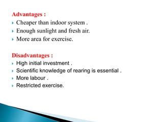 Advantages :
 Cheaper than indoor system .
 Enough sunlight and fresh air.
 More area for exercise.
Disadvantages :
 High initial investment .
 Scientific knowledge of rearing is essential .
 More labour .
 Restricted exercise.
 