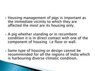  Housing management of pigs is important as
the immediate vicinity to which they are
affected the most are its housing only.
 A pig whether standing or in recumbent
condition it is in direct contact with one of the
component of housing i.e floor or wall.
 Same type of housing or design cannot be
recommended for all the regions of India which
is harbouring diverse climatic condition.
 