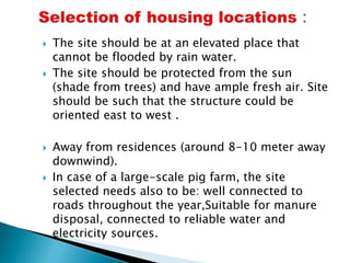  The site should be at an elevated place that
cannot be flooded by rain water.
 The site should be protected from the sun
(shade from trees) and have ample fresh air. Site
should be such that the structure could be
oriented east to west .
 Away from residences (around 8-10 meter away
downwind).
 In case of a large-scale pig farm, the site
selected needs also to be: well connected to
roads throughout the year,Suitable for manure
disposal, connected to reliable water and
electricity sources.
 