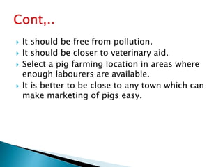  It should be free from pollution.
 It should be closer to veterinary aid.
 Select a pig farming location in areas where
enough labourers are available.
 It is better to be close to any town which can
make marketing of pigs easy.
 