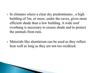  In climates where a clear sky predominates , a high
building of 3m, or more, under the eaves, gives more
efficient shade than a low building. A wide roof
overhang is necessary to ensure shade and to protect
the animals from rain.
 Materials like aluminium can be used as they reflect
heat well as long as they are not too oxidized.
 