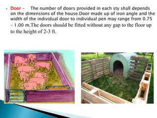  Door - The number of doors provided in each sty shall depends
on the dimensions of the house.Door made up of iron angle and the
width of the individual door to individual pen may range from 0.75
– 1.00 m.The doors should be fitted without any gap to the floor up
to the height of 2-3 ft.
 