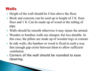  Height of the wall should be 4 feet above the floor.
 Brick and concrete can be used up to height of 3 ft. from
floor and 1 ft. Can be made up of wood or the railing of
pipe.
 Walls should be smooth otherwise it may injure the animal.
 Wooden or bamboo walls are cheaper, but less durable. In
this case, the pillars are made up of wooden logs or cement.
 In side walls, the bamboo or wood is fixed in such a way
that enough gap exists between them to allow sufficient
ventilation.
 Corners of the wall should be rounded to ease
cleaning.
 