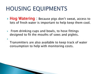  Hog Watering : Because pigs don’t sweat, access to
lots of fresh water is important to help keep them cool.
 From drinking cups and bowls, to hose fittings
designed to fit the mouths of sows and piglets.

Transmitters are also available to keep track of water
consumption to help with monitoring costs.
 