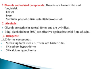 1.Phenols and related compounds: Phenols are bactericidal and
fungicidal.
Cresol
Lysol
Synthetic phenolic disinfectant(chloroxylenol).
2. Alcohols:
 Glycols are active in aerosal forms and are vviridical.
 Ethyl alcohol(about 70%) are effective against bacterial flora of skin .
3. Halogens :
i.Chlorine compounds:
 Sterilizing farm utensils. These are bactericidal.
 5% sodium hypochlorite
 5% calcium hypochlorite .
 