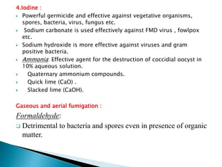 4.Iodine :
 Powerful germicide and effective against vegetative organisms,
spores, bacteria, virus, fungus etc.
 Sodium carbonate is used effectively against FMD virus , fowlpox
etc.
 Sodium hydroxide is more effective against viruses and gram
positive bacteria.
 Ammonia: Effective agent for the destruction of coccidial oocyst in
10% aqueous solution.
 Quaternary ammonium compounds.
 Quick lime (CaO) .
 Slacked lime (CaOH).
Gaseous and aerial fumigation :
Formaldehyde:
 Detrimental to bacteria and spores even in presence of organic
matter.
 