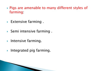  Pigs are amenable to many different styles of
farming:
 Extensive farming .
 Semi intensive farming .
 Intensive farming.
 Integrated pig farming.
 